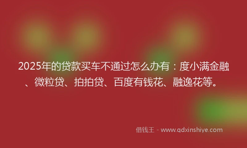 2025年的贷款买车不通过怎么办有：度小满金融、微粒贷、拍拍贷、百度有钱花、融逸花等。