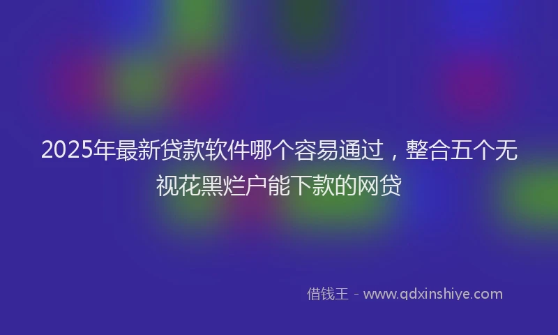 2025年最新贷款软件哪个容易通过，整合五个无视花黑烂户能下款的网贷