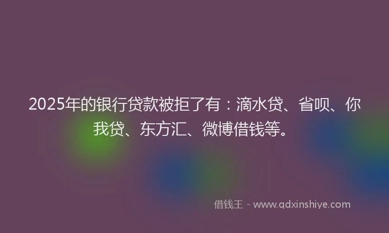 2025年的银行贷款被拒了有：滴水贷、省呗、你我贷、东方汇、微博借钱等。