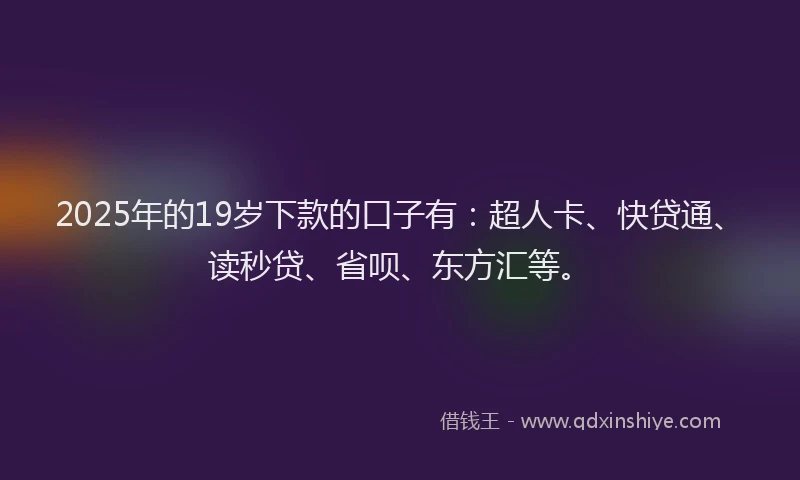 2025年的19岁下款的口子有：超人卡、快贷通、读秒贷、省呗、东方汇等。