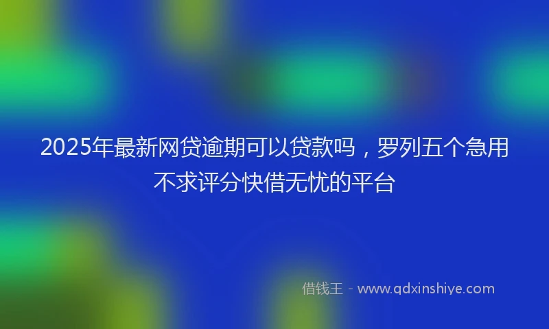 2025年最新网贷逾期可以贷款吗，罗列五个急用不求评分快借无忧的平台