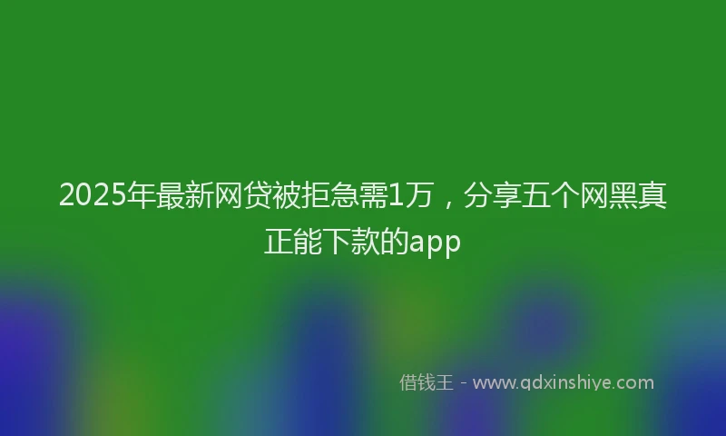 2025年最新网贷被拒急需1万，分享五个网黑真正能下款的app