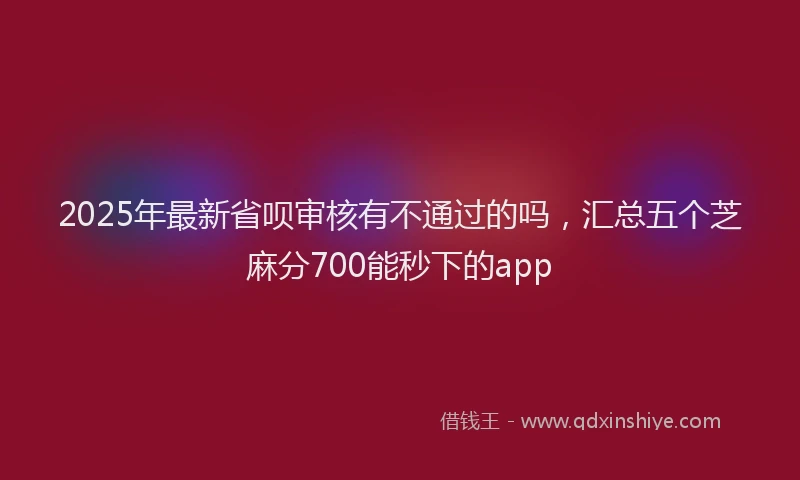 2025年最新省呗审核有不通过的吗，汇总五个芝麻分700能秒下的app