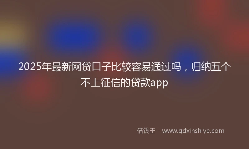 2025年最新网贷口子比较容易通过吗，归纳五个不上征信的贷款app