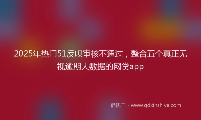 2025年热门51反呗审核不通过，整合五个真正无视逾期大数据的网贷app