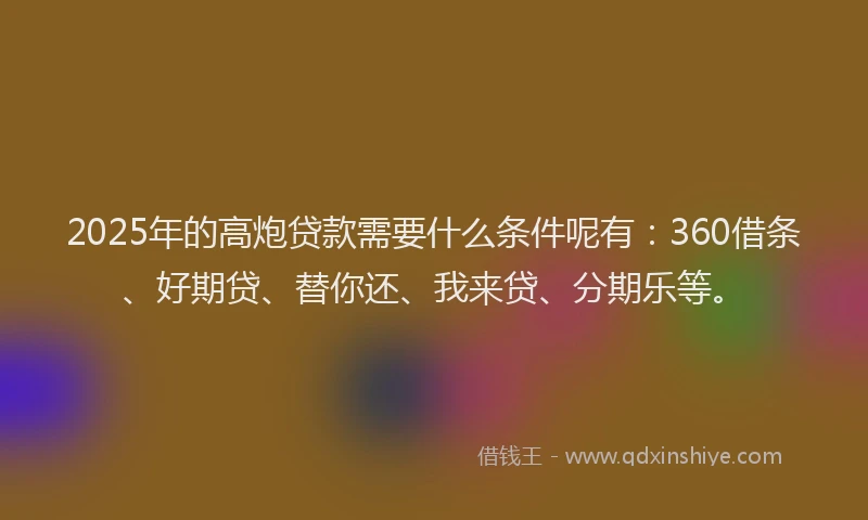 2025年的高炮贷款需要什么条件呢有：360借条、好期贷、替你还、我来贷、分期乐等。