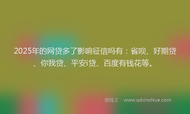 2025年的网贷多了影响征信吗有：省呗、好期贷、你我贷、平安i贷、百度有钱花等。