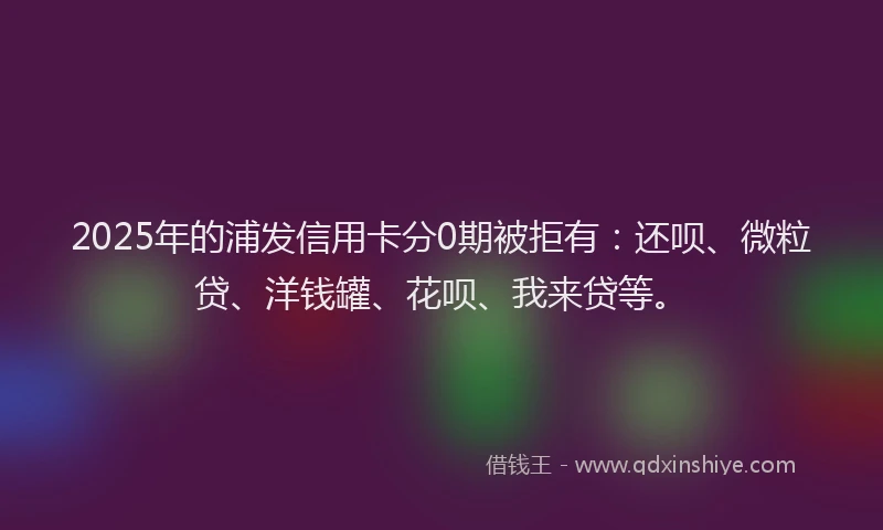 2025年的浦发信用卡分0期被拒有：还呗、微粒贷、洋钱罐、花呗、我来贷等。