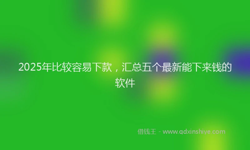 2025年比较容易下款，汇总五个最新能下来钱的软件