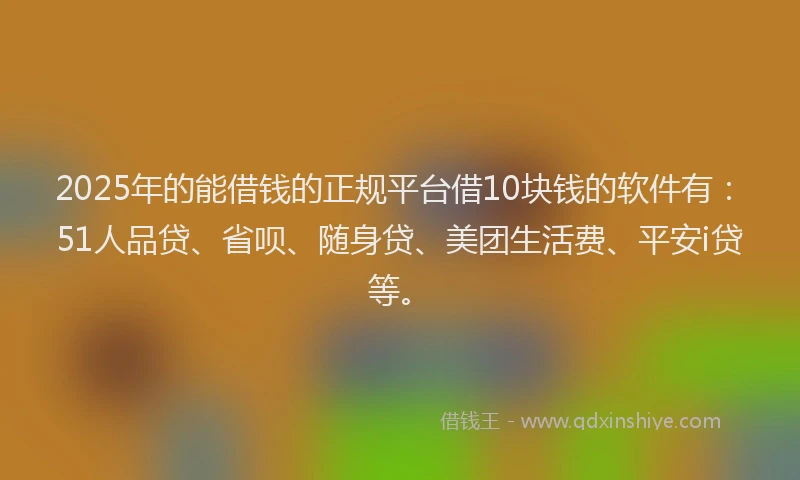 2025年的能借钱的正规平台借10块钱的软件有：51人品贷、省呗、随身贷、美团生活费、平安i贷等。