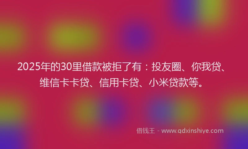 2025年的30里借款被拒了有：投友圈、你我贷、维信卡卡贷、信用卡贷、小米贷款等。