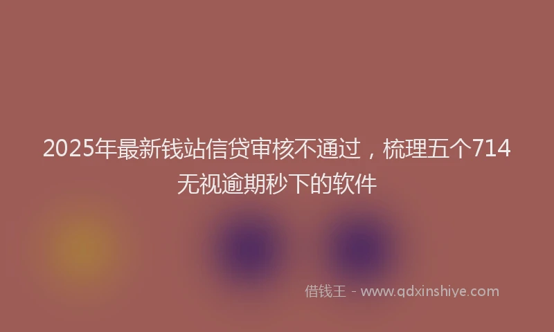 2025年最新钱站信贷审核不通过，梳理五个714无视逾期秒下的软件