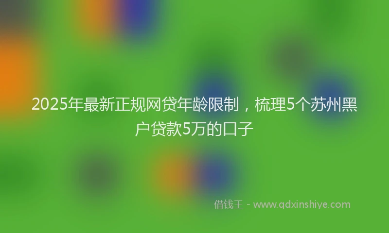 2025年最新正规网贷年龄限制，梳理5个苏州黑户贷款5万的口子