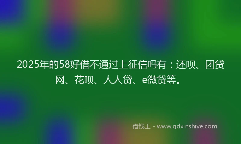 2025年的58好借不通过上征信吗有：还呗、团贷网、花呗、人人贷、e微贷等。