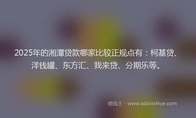2025年的湘潭贷款哪家比较正规点有：柯基贷、洋钱罐、东方汇、我来贷、分期乐等。
