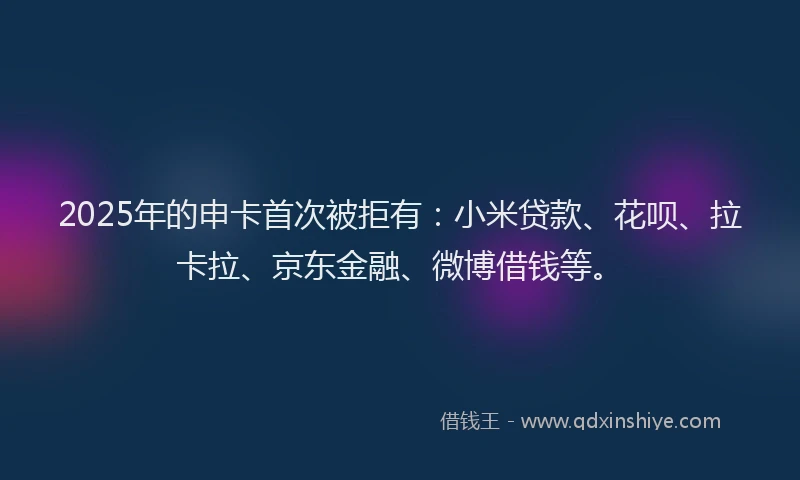 2025年的申卡首次被拒有：小米贷款、花呗、拉卡拉、京东金融、微博借钱等。