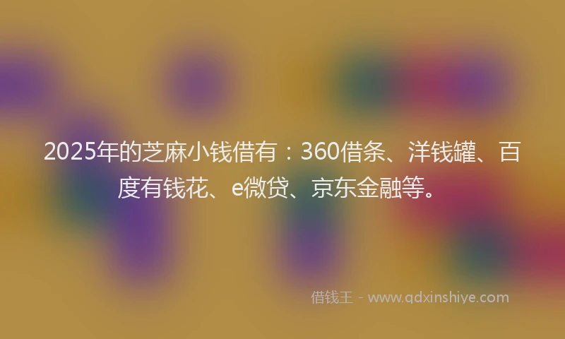 2025年的芝麻小钱借有：360借条、洋钱罐、百度有钱花、e微贷、京东金融等。