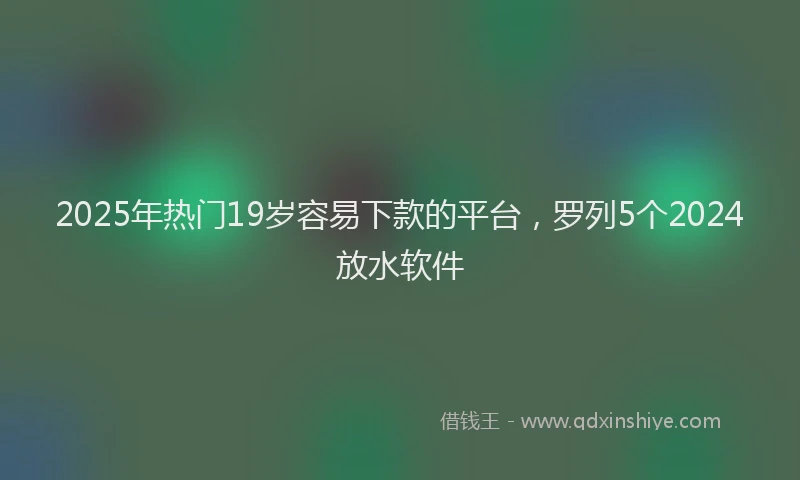 2025年热门19岁容易下款的平台，罗列5个2024放水软件