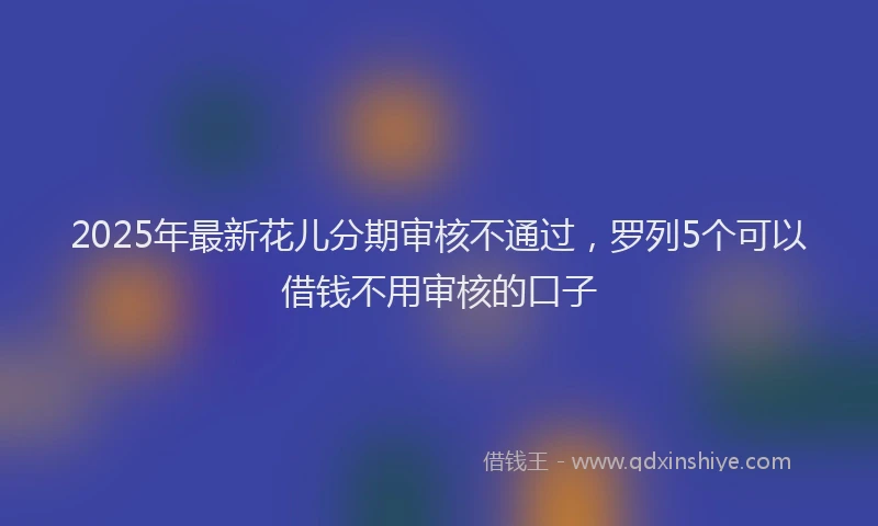 2025年最新花儿分期审核不通过，罗列5个可以借钱不用审核的口子
