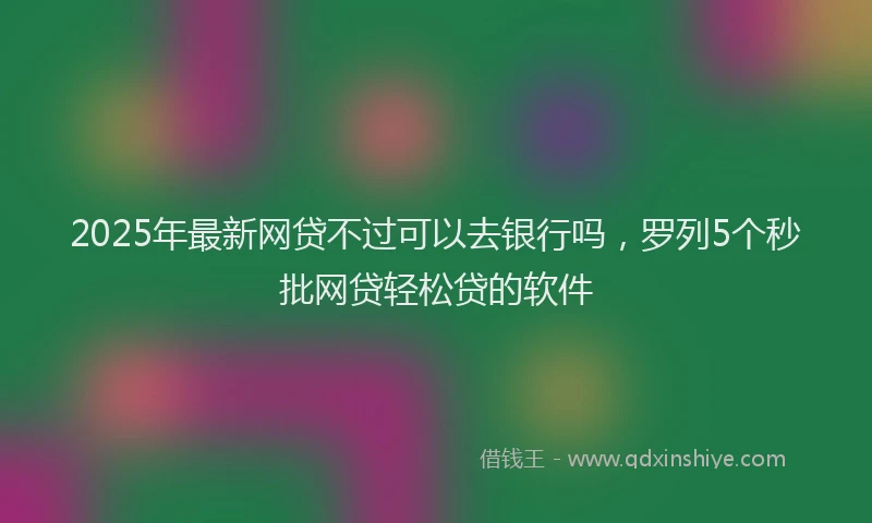 2025年最新网贷不过可以去银行吗，罗列5个秒批网贷轻松贷的软件