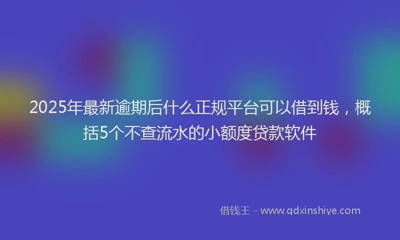 2025年最新逾期后什么正规平台可以借到钱，概括5个不查流水的小额度贷款软件