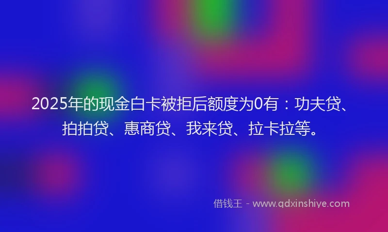 2025年的现金白卡被拒后额度为0有：功夫贷、拍拍贷、惠商贷、我来贷、拉卡拉等。