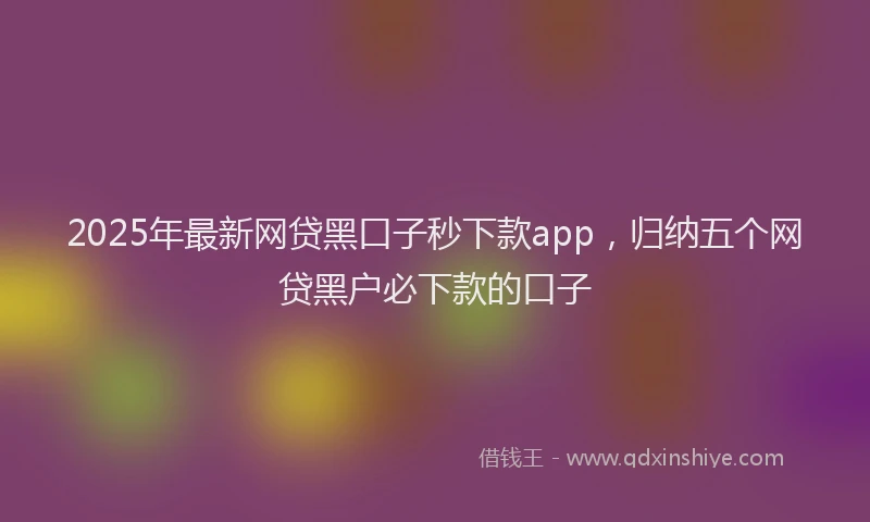 2025年最新网贷黑口子秒下款app，归纳五个网贷黑户必下款的口子