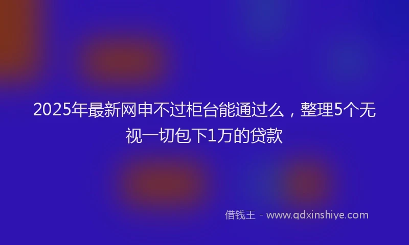 2025年最新网申不过柜台能通过么，整理5个无视一切包下1万的贷款