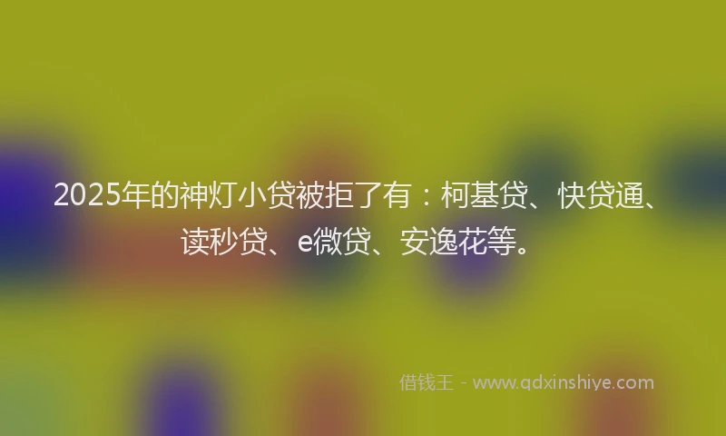 2025年的神灯小贷被拒了有：柯基贷、快贷通、读秒贷、e微贷、安逸花等。