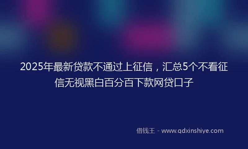 2025年最新贷款不通过上征信，汇总5个不看征信无视黑白百分百下款网贷口子