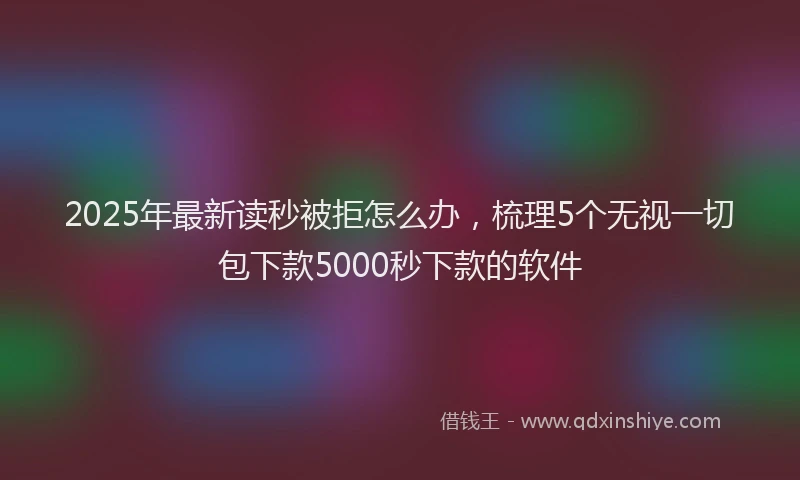 2025年最新读秒被拒怎么办，梳理5个无视一切包下款5000秒下款的软件