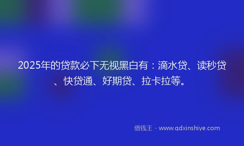 2025年的贷款必下无视黑白有：滴水贷、读秒贷、快贷通、好期贷、拉卡拉等。