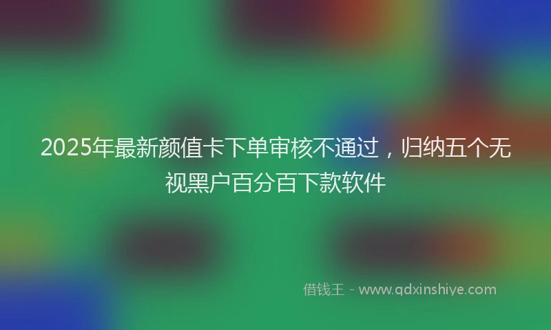 2025年最新颜值卡下单审核不通过，归纳五个无视黑户百分百下款软件