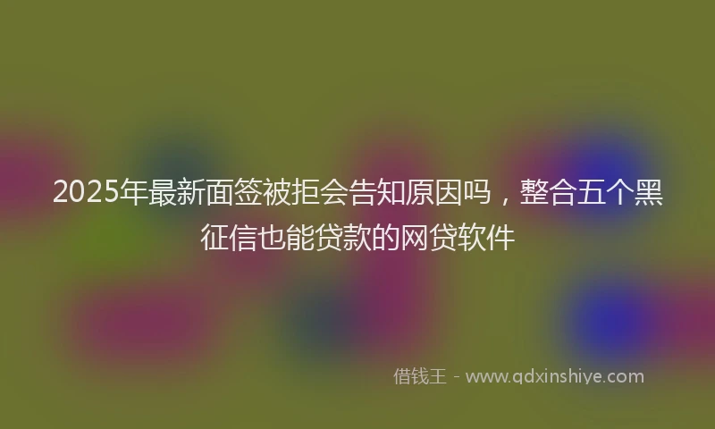 2025年最新面签被拒会告知原因吗，整合五个黑征信也能贷款的网贷软件