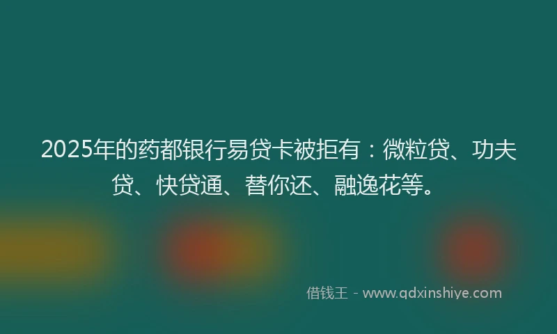 2025年的药都银行易贷卡被拒有：微粒贷、功夫贷、快贷通、替你还、融逸花等。