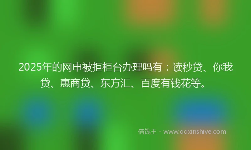 2025年的网申被拒柜台办理吗有：读秒贷、你我贷、惠商贷、东方汇、百度有钱花等。