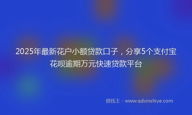 2025年最新花户小额贷款口子，分享5个支付宝花呗逾期万元快速贷款平台