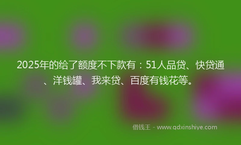 2025年的给了额度不下款有：51人品贷、快贷通、洋钱罐、我来贷、百度有钱花等。