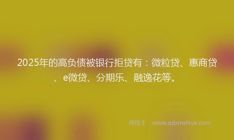 2025年的高负债被银行拒贷有：微粒贷、惠商贷、e微贷、分期乐、融逸花等。