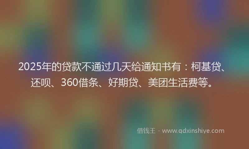 2025年的贷款不通过几天给通知书有：柯基贷、还呗、360借条、好期贷、美团生活费等。