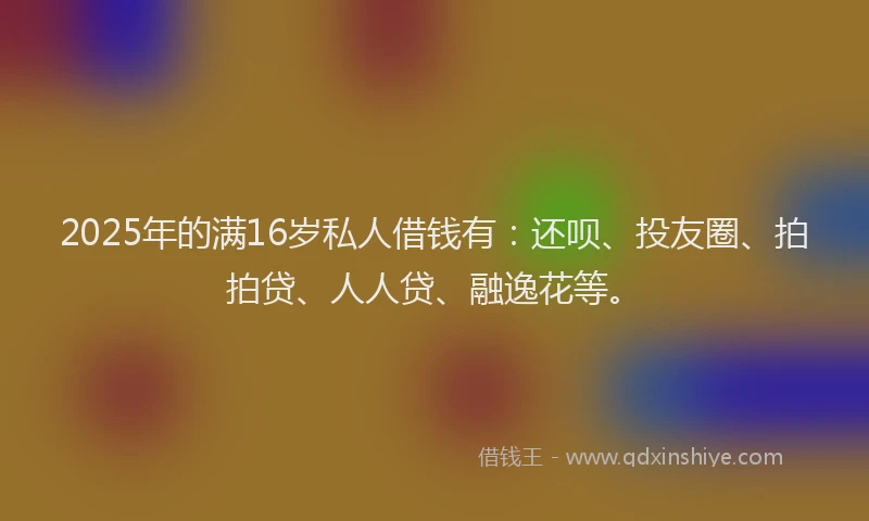 2025年的满16岁私人借钱有：还呗、投友圈、拍拍贷、人人贷、融逸花等。