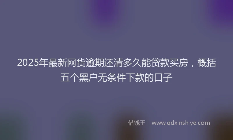 2025年最新网货逾期还清多久能贷款买房，概括五个黑户无条件下款的口子
