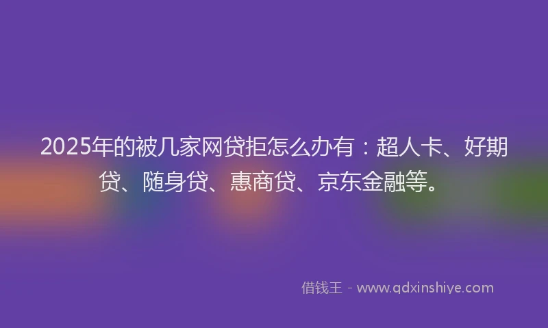 2025年的被几家网贷拒怎么办有：超人卡、好期贷、随身贷、惠商贷、京东金融等。