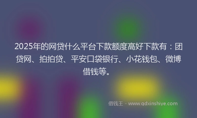 2025年的网贷什么平台下款额度高好下款有：团贷网、拍拍贷、平安口袋银行、小花钱包、微博借钱等。