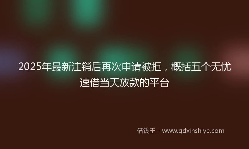 2025年最新注销后再次申请被拒，概括五个无忧速借当天放款的平台