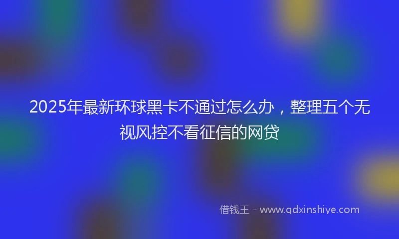 2025年最新环球黑卡不通过怎么办，整理五个无视风控不看征信的网贷