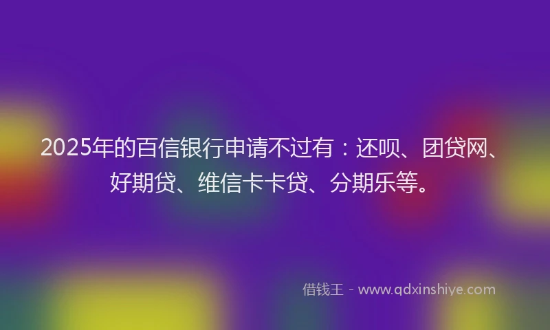 2025年的百信银行申请不过有：还呗、团贷网、好期贷、维信卡卡贷、分期乐等。