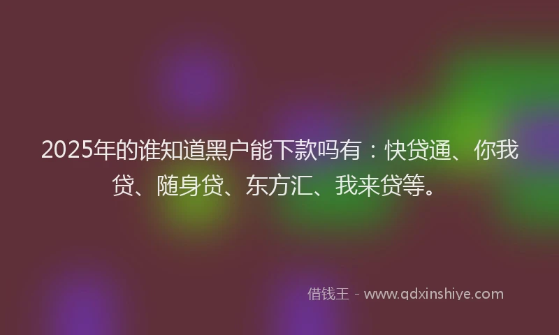 2025年的谁知道黑户能下款吗有：快贷通、你我贷、随身贷、东方汇、我来贷等。