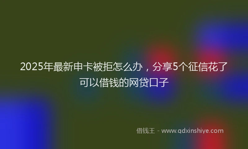 2025年最新申卡被拒怎么办，分享5个征信花了可以借钱的网贷口子
