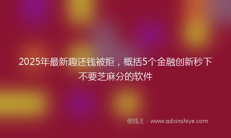 2025年最新趣还钱被拒，概括5个金融创新秒下不要芝麻分的软件